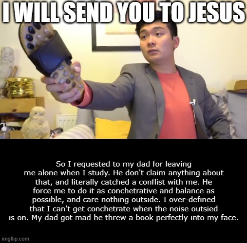 Asian dad | I WILL SEND YOU TO JESUS; So I requested to my dad for leaving me alone when I study. He don't claim anything about that, and literally catched a conflist with me. He force me to do it as conchetrative and balance as possible, and care nothing outside. I over-defined that I can't get conchetrate when the noise outsied is on. My dad got mad he threw a book perfectly into my face. | image tagged in steven he i will send you to jesus | made w/ Imgflip meme maker