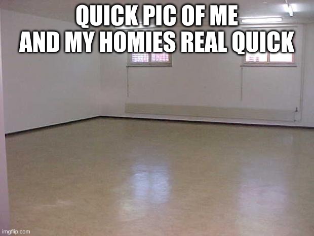 wow i'm back after a year | QUICK PIC OF ME AND MY HOMIES REAL QUICK | image tagged in empty room | made w/ Imgflip meme maker