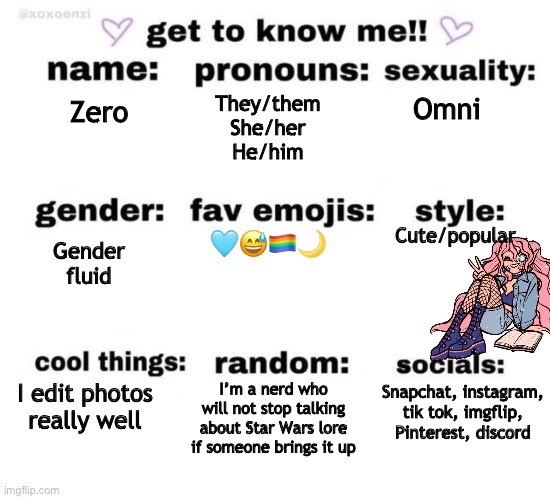 <3 | They/them
She/her
He/him; Omni; Zero; Gender fluid; Cute/popular; 🩵😅🏳️‍🌈🌙; I’m a nerd who will not stop talking about Star Wars lore if someone brings it up; I edit photos really well; Snapchat, instagram, tik tok, imgflip, Pinterest, discord | image tagged in get to know me | made w/ Imgflip meme maker