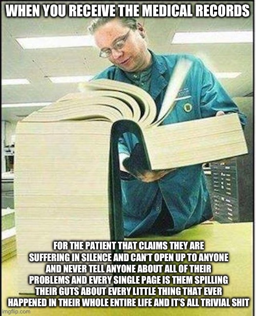 big book | WHEN YOU RECEIVE THE MEDICAL RECORDS; FOR THE PATIENT THAT CLAIMS THEY ARE SUFFERING IN SILENCE AND CAN’T OPEN UP TO ANYONE AND NEVER TELL ANYONE ABOUT ALL OF THEIR PROBLEMS AND EVERY SINGLE PAGE IS THEM SPILLING THEIR GUTS ABOUT EVERY LITTLE THING THAT EVER HAPPENED IN THEIR WHOLE ENTIRE LIFE AND IT’S ALL TRIVIAL SHIT | image tagged in big book,true story bro | made w/ Imgflip meme maker