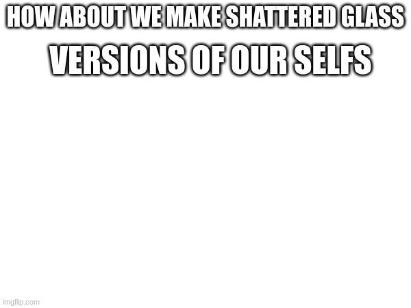 go ahead (keep your normal names tho) | VERSIONS OF OUR SELFS; HOW ABOUT WE MAKE SHATTERED GLASS | made w/ Imgflip meme maker