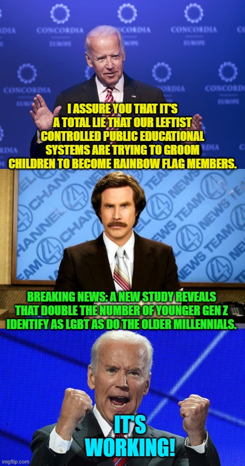 Yes . . . it . . . is . . . working. | I ASSURE YOU THAT IT'S A TOTAL LIE THAT OUR LEFTIST CONTROLLED PUBLIC EDUCATIONAL SYSTEMS ARE TRYING TO GROOM CHILDREN TO BECOME RAINBOW FLAG MEMBERS. BREAKING NEWS: A NEW STUDY REVEALS THAT DOUBLE THE NUMBER OF YOUNGER GEN Z IDENTIFY AS LGBT AS DO THE OLDER MILLENNIALS. IT'S WORKING! | image tagged in joe biden | made w/ Imgflip meme maker