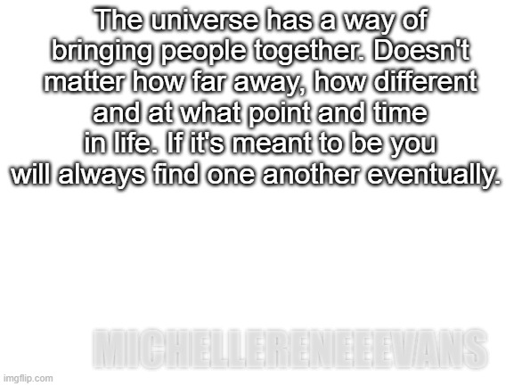 Universe bringing people together | The universe has a way of bringing people together. Doesn't matter how far away, how different and at what point and time in life. If it's meant to be you will always find one another eventually. MICHELLERENEEEVANS | image tagged in blank white template | made w/ Imgflip meme maker