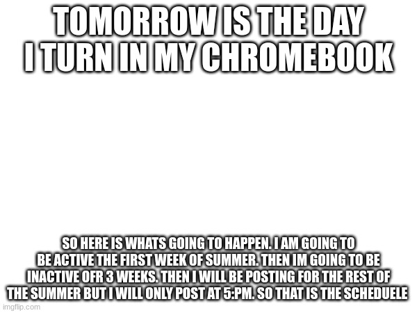 TOMORROW IS THE DAY I TURN IN MY CHROMEBOOK; SO HERE IS WHATS GOING TO HAPPEN. I AM GOING TO BE ACTIVE THE FIRST WEEK OF SUMMER. THEN IM GOING TO BE INACTIVE OFR 3 WEEKS. THEN I WILL BE POSTING FOR THE REST OF THE SUMMER BUT I WILL ONLY POST AT 5:PM. SO THAT IS THE SCHEDUELE | made w/ Imgflip meme maker