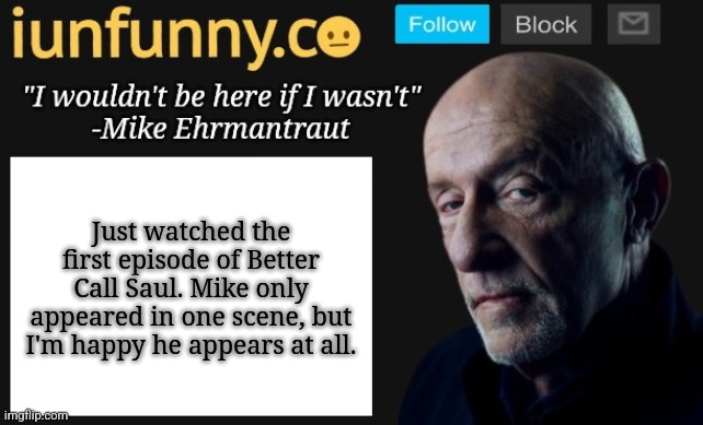 iUnFunny's Mike Ehrmantraut template | Just watched the first episode of Better Call Saul. Mike only appeared in one scene, but I'm happy he appears at all. | image tagged in iunfunny's mike ehrmantraut template | made w/ Imgflip meme maker