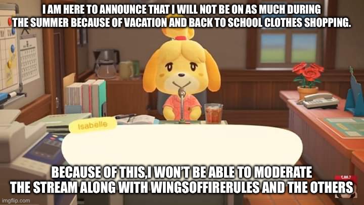 I will still occasionally post,maybe three times a week. | I AM HERE TO ANNOUNCE THAT I WILL NOT BE ON AS MUCH DURING THE SUMMER BECAUSE OF VACATION AND BACK TO SCHOOL CLOTHES SHOPPING. BECAUSE OF THIS,I WON’T BE ABLE TO MODERATE THE STREAM ALONG WITH WINGSOFFIRERULES AND THE OTHERS | image tagged in isabelle animal crossing announcement | made w/ Imgflip meme maker