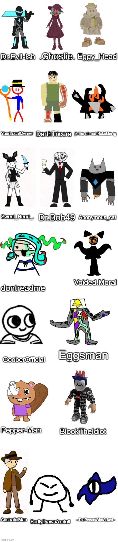Characters matched to the users who made them | .Ghostie. Dr.Evil-Ish; Eggy_Head; YourLocalMemer; DarthTricera; jk-the-uh-red-Bokoblin-ig; Sweet_Heart_. Dr.Bob49; Anonymous_cat; Voided.Moral; dontreadme; Eggsman; GooberOfficial; BlookTheIdiot; Pepper-Man; AustraliaMan; --ThePersonWhoAsked--; BadlyDrawnAxolotl | image tagged in the most basic imgflip-bossfights oc list everrrrr | made w/ Imgflip meme maker