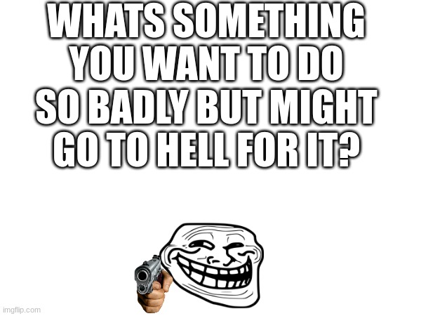WHATS SOMETHING YOU WANT TO DO SO BADLY BUT MIGHT GO TO HELL FOR IT? | made w/ Imgflip meme maker