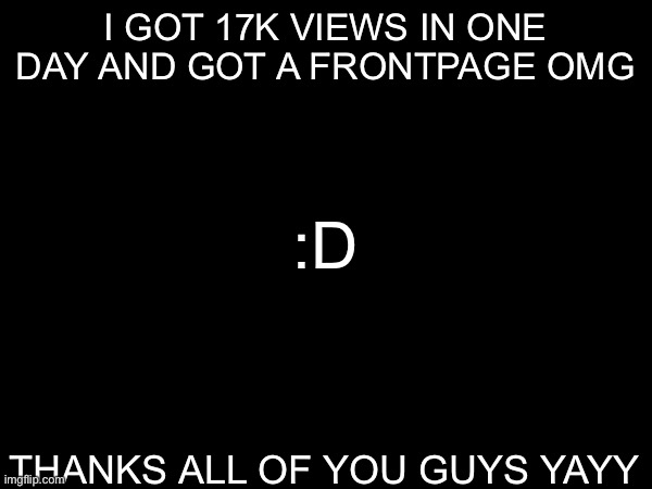 thanks all of you guys :D | I GOT 17K VIEWS IN ONE DAY AND GOT A FRONTPAGE OMG; :D; THANKS ALL OF YOU GUYS YAYY | image tagged in frontpage | made w/ Imgflip meme maker
