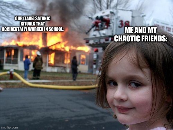 Me and my friends are very chaotic | OUR (FAKE) SATANIC RITUALS THAT ACCIDENTALLY WORKED IN SCHOOL:; ME AND MY CHAOTIC FRIENDS: | image tagged in memes,disaster girl | made w/ Imgflip meme maker