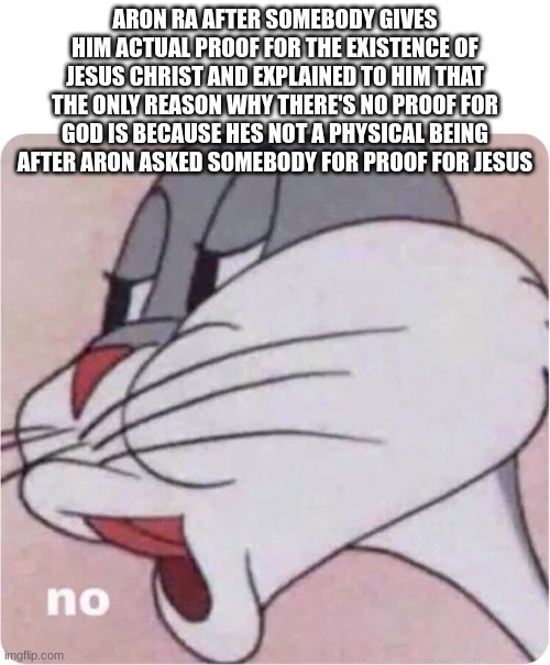 Bugs Bunny No | ARON RA AFTER SOMEBODY GIVES HIM ACTUAL PROOF FOR THE EXISTENCE OF JESUS CHRIST AND EXPLAINED TO HIM THAT THE ONLY REASON WHY THERE'S NO PROOF FOR GOD IS BECAUSE HES NOT A PHYSICAL BEING AFTER ARON ASKED SOMEBODY FOR PROOF FOR JESUS | image tagged in bugs bunny no | made w/ Imgflip meme maker
