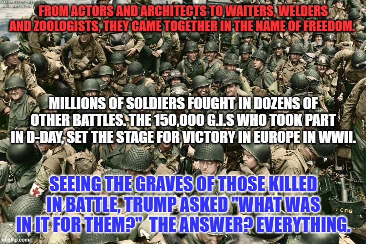 "Omaha Beach," June 6, 1944. The "Greatest Generation," in action. | FROM ACTORS AND ARCHITECTS TO WAITERS, WELDERS AND ZOOLOGISTS, THEY CAME TOGETHER IN THE NAME OF FREEDOM. MILLIONS OF SOLDIERS FOUGHT IN DOZENS OF OTHER BATTLES. THE 150,000 G.I.S WHO TOOK PART IN D-DAY, SET THE STAGE FOR VICTORY IN EUROPE IN WWII. SEEING THE GRAVES OF THOSE KILLED IN BATTLE, TRUMP ASKED "WHAT WAS IN IT FOR THEM?"  THE ANSWER? EVERYTHING. | image tagged in politics | made w/ Imgflip meme maker