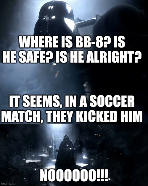 Darth Vader Where is Padme? Is she safe? Is she alright? | WHERE IS BB-8? IS HE SAFE? IS HE ALRIGHT? IT SEEMS, IN A SOCCER MATCH, THEY KICKED HIM NOOOOOO!!! | image tagged in darth vader where is padme is she safe is she alright | made w/ Imgflip meme maker
