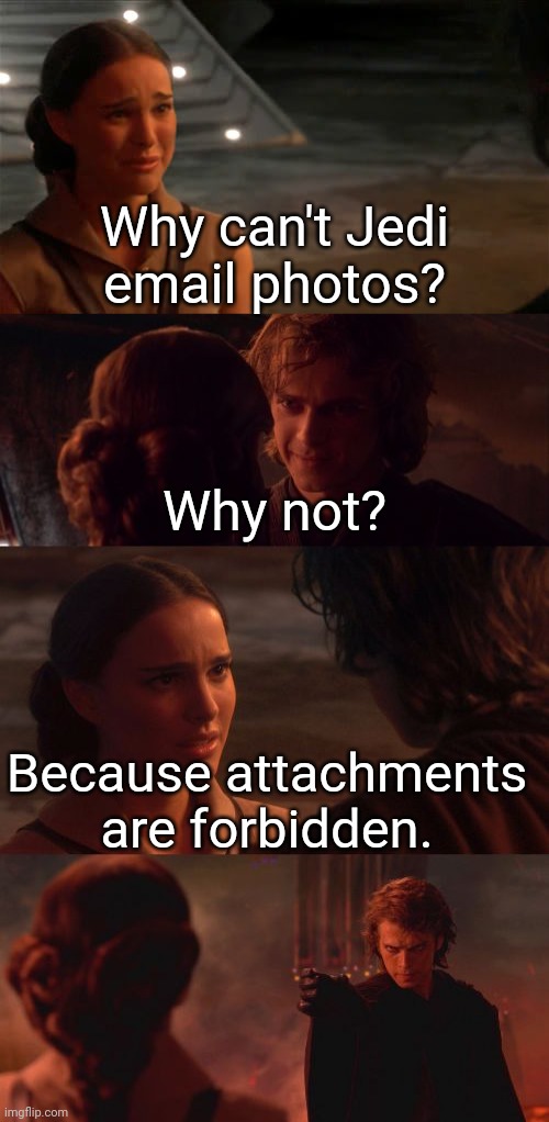 Star Wars dad joke | Why can't Jedi email photos? Why not? Because attachments are forbidden. | image tagged in padme you're breaking my heart,anakin padme choke,email,anakin skywalker,padme,jedi | made w/ Imgflip meme maker