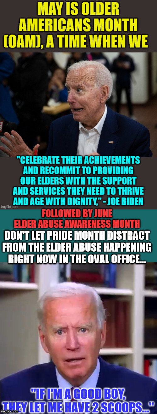 What they're doing to dementia Joe is elderly abuse... | FOLLOWED BY JUNE
ELDER ABUSE AWARENESS MONTH; DON'T LET PRIDE MONTH DISTRACT FROM THE ELDER ABUSE HAPPENING RIGHT NOW IN THE OVAL OFFICE... "IF I'M A GOOD BOY, THEY LET ME HAVE 2 SCOOPS..." | image tagged in slow joe biden dementia face,elderly,abuse | made w/ Imgflip meme maker
