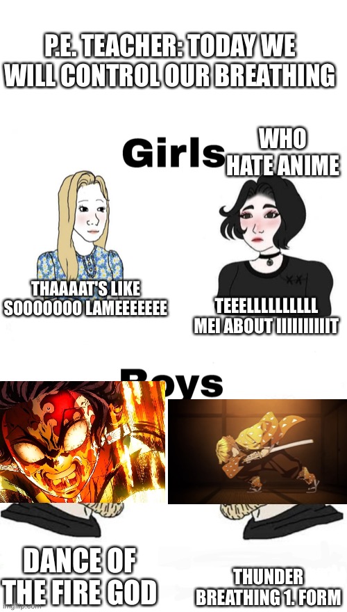 Dont take it seriusly this happend to me in my class | P.E. TEACHER: TODAY WE WILL CONTROL OUR BREATHING; WHO HATE ANIME; THAAAAT'S LIKE SOOOOOOO LAMEEEEEEE; TEEELLLLLLLLLL MEI ABOUT IIIIIIIIIIT; THUNDER BREATHING 1. FORM; DANCE OF THE FIRE GOD | image tagged in girls vs boys | made w/ Imgflip meme maker