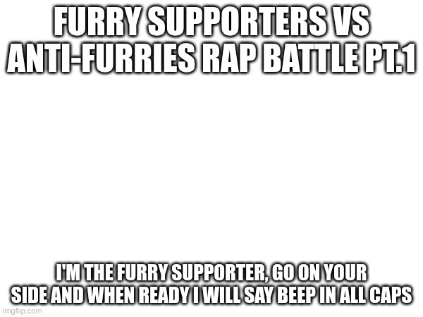 The new battle | FURRY SUPPORTERS VS ANTI-FURRIES RAP BATTLE PT.1; I'M THE FURRY SUPPORTER, GO ON YOUR SIDE AND WHEN READY I WILL SAY BEEP IN ALL CAPS | image tagged in furry,versus,anti furry,who will win,fatherless card not allowed | made w/ Imgflip meme maker