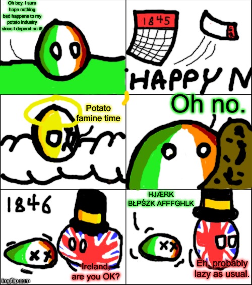 potæto potato | Oh boy, I sure hope nothing bad happens to my potato industry since I depend on it! Oh no. Potato famine time; HJÆRK BŁPŚZK AFFFGHLK; Eh, probably lazy as usual. Ireland, are you OK? | image tagged in 6 panel,countryballs,ireland | made w/ Imgflip meme maker