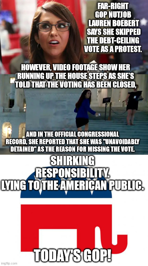What kind of idiot lies when she knows she's been filmed, and publicly admitted the real reason? | FAR-RIGHT GOP NUTJOB
 LAUREN BOEBERT
 SAYS SHE SKIPPED THE DEBT-CEILING VOTE AS A PROTEST. HOWEVER, VIDEO FOOTAGE SHOW HER RUNNING UP THE HOUSE STEPS AS SHE'S TOLD THAT THE VOTING HAS BEEN CLOSED, AND IN THE OFFICIAL CONGRESSIONAL RECORD, SHE REPORTED THAT SHE WAS "UNAVOIDABLY DETAINED" AS THE REASON FOR MISSING THE VOTE. SHIRKING RESPONSIBILITY.
LYING TO THE AMERICAN PUBLIC. TODAY'S GOP! | image tagged in idiot boebert,dangerous right wing nutjobs | made w/ Imgflip meme maker
