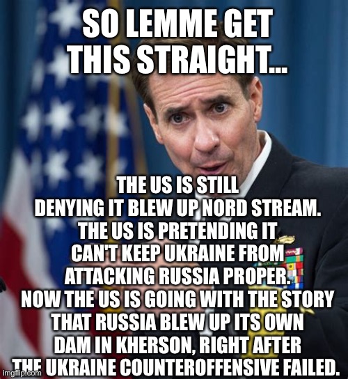 John Kirby Liar | SO LEMME GET THIS STRAIGHT... THE US IS STILL DENYING IT BLEW UP NORD STREAM.
THE US IS PRETENDING IT CAN'T KEEP UKRAINE FROM ATTACKING RUSSIA PROPER.
NOW THE US IS GOING WITH THE STORY THAT RUSSIA BLEW UP ITS OWN DAM IN KHERSON, RIGHT AFTER THE UKRAINE COUNTEROFFENSIVE FAILED. | image tagged in john kirby liar | made w/ Imgflip meme maker