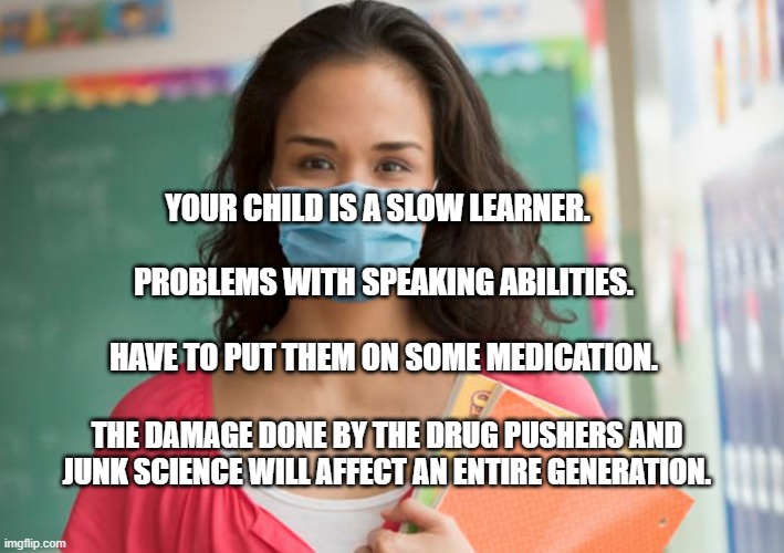 teacher in mask | YOUR CHILD IS A SLOW LEARNER.                                  PROBLEMS WITH SPEAKING ABILITIES.                                    HAVE TO PUT THEM ON SOME MEDICATION. THE DAMAGE DONE BY THE DRUG PUSHERS AND JUNK SCIENCE WILL AFFECT AN ENTIRE GENERATION. | image tagged in teacher in mask | made w/ Imgflip meme maker