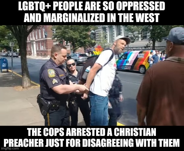 Christian preacher arrested for disagreeing with gay people | LGBTQ+ PEOPLE ARE SO OPPRESSED AND MARGINALIZED IN THE WEST; THE COPS ARRESTED A CHRISTIAN PREACHER JUST FOR DISAGREEING WITH THEM | image tagged in lgbtq,stupid liberals,arrested,police | made w/ Imgflip meme maker