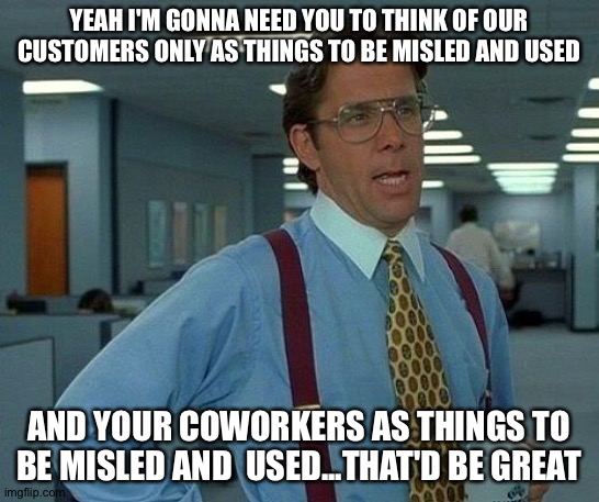 Yeah I'm gonna need you to think psychopathically for 8 hours... | YEAH I'M GONNA NEED YOU TO THINK OF OUR CUSTOMERS ONLY AS THINGS TO BE MISLED AND USED; AND YOUR COWORKERS AS THINGS TO BE MISLED AND  USED...THAT'D BE GREAT | image tagged in memes,that would be great | made w/ Imgflip meme maker