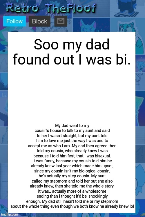 Good ending | Soo my dad found out I was bi. My dad went to my cousin's house to talk to my aunt and said to her I wasn't straight, but my aunt told him to love me just the way I was and to accept me as who I am. My dad then agreed then told my cousin, who already knew I was because I told him first, that I was bisexual. It was funny, because my cousin told him he already knew last year which made him upset, since my cousin isn't my biological cousin, he's actually my step cousin. My aunt called my stepmom and told her but she also already knew, then she told me the whole story. It was.. actually more of a wholesome ending than I thought it'd be, shockingly enough. My dad still hasn't told me or my stepmom about the whole thing even though we both know he already knew lol | image tagged in retro's informing announcement template,lgbtq | made w/ Imgflip meme maker