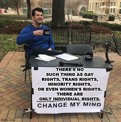 Either we all have the same rights or we have no country... | THERE'S NO SUCH THING AS GAY RIGHTS, TRANS RIGHTS, MINORITY RIGHTS, OR EVEN WOMEN'S RIGHTS.
THERE ARE ONLY INDIVIDUAL RIGHTS. | image tagged in change my mind | made w/ Imgflip meme maker