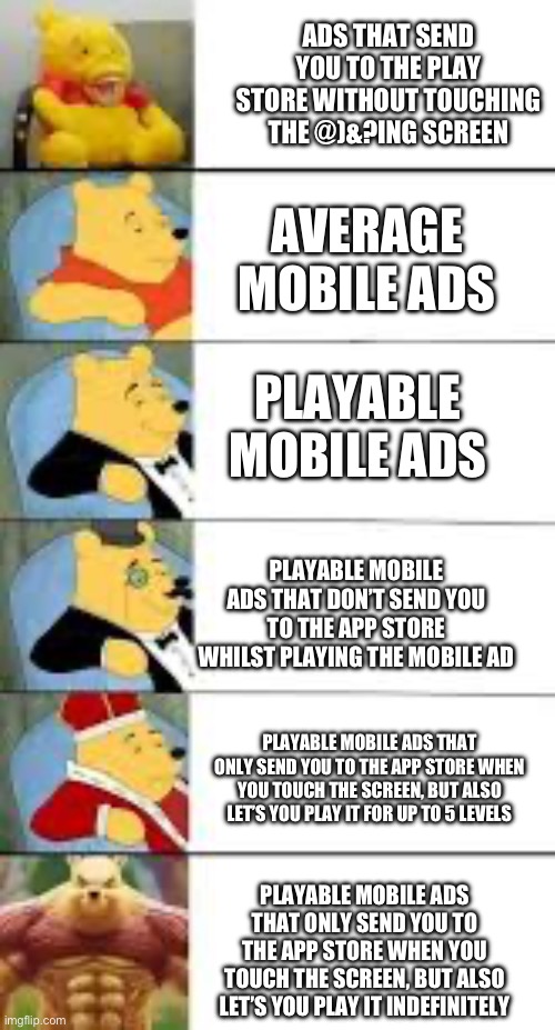 Mobile ads be like: Extended | ADS THAT SEND YOU TO THE PLAY STORE WITHOUT TOUCHING THE @)&?ING SCREEN; AVERAGE MOBILE ADS; PLAYABLE MOBILE ADS; PLAYABLE MOBILE ADS THAT DON’T SEND YOU TO THE APP STORE WHILST PLAYING THE MOBILE AD; PLAYABLE MOBILE ADS THAT ONLY SEND YOU TO THE APP STORE WHEN YOU TOUCH THE SCREEN, BUT ALSO LET’S YOU PLAY IT FOR UP TO 5 LEVELS; PLAYABLE MOBILE ADS THAT ONLY SEND YOU TO THE APP STORE WHEN YOU TOUCH THE SCREEN, BUT ALSO LET’S YOU PLAY IT INDEFINITELY | image tagged in mobile game ads,strong winnie,tuxedo winnie the pooh | made w/ Imgflip meme maker
