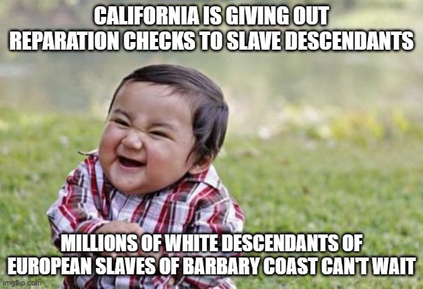 Kid rubbing hands | CALIFORNIA IS GIVING OUT REPARATION CHECKS TO SLAVE DESCENDANTS; MILLIONS OF WHITE DESCENDANTS OF EUROPEAN SLAVES OF BARBARY COAST CAN'T WAIT | image tagged in kid rubbing hands | made w/ Imgflip meme maker