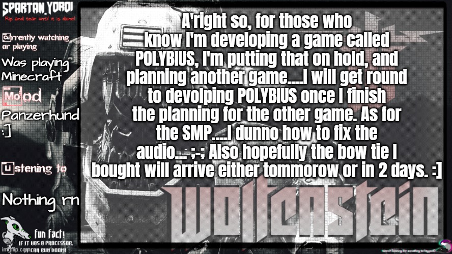 Yes, I literally bought a trans flag bowtie in case y'all didn't know. (Lowkey kinda obessed with SpiderNoir now- in terms of ge | A'right so, for those who know I'm developing a game called POLYBIUS, I'm putting that on hold, and planning another game....I will get round to devolping POLYBIUS once I finish the planning for the other game. As for the SMP....I dunno how to fix the audio... ;-; Also hopefully the bow tie I bought will arrive either tommorow or in 2 days. :]; Was playing Minecraft; Panzerhund :]; Nothing rn | image tagged in spartan yoroi's panzerhund template | made w/ Imgflip meme maker