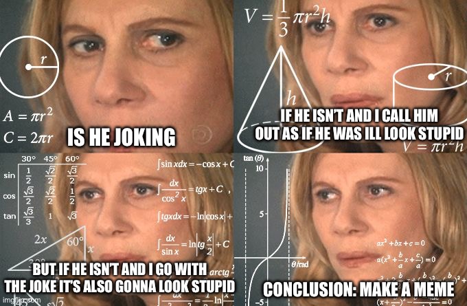 Calculating meme | IS HE JOKING IF HE ISN’T AND I CALL HIM OUT AS IF HE WAS ILL LOOK STUPID BUT IF HE ISN’T AND I GO WITH THE JOKE IT’S ALSO GONNA LOOK STUPID  | image tagged in calculating meme | made w/ Imgflip meme maker