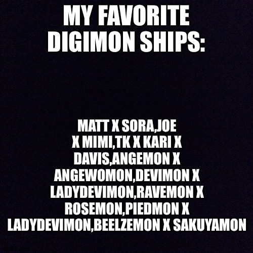 Digimon + Shipping = Double awesomeness! | MATT X SORA,JOE X MIMI,TK X KARI X DAVIS,ANGEMON X ANGEWOMON,DEVIMON X LADYDEVIMON,RAVEMON X ROSEMON,PIEDMON X LADYDEVIMON,BEELZEMON X SAKUYAMON; MY FAVORITE DIGIMON SHIPS: | image tagged in black screen | made w/ Imgflip meme maker