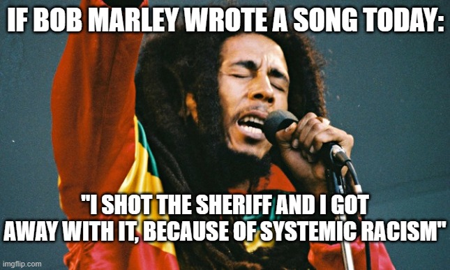 Bob marley | IF BOB MARLEY WROTE A SONG TODAY:; "I SHOT THE SHERIFF AND I GOT AWAY WITH IT, BECAUSE OF SYSTEMIC RACISM" | image tagged in bob marley | made w/ Imgflip meme maker