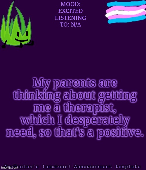 I'm pretty excited. | MOOD: EXCITED
LISTENING TO: N/A; My parents are thinking about getting me a therapist, which I desperately need, so that's a positive. | image tagged in ametonian's amateur announcement template | made w/ Imgflip meme maker