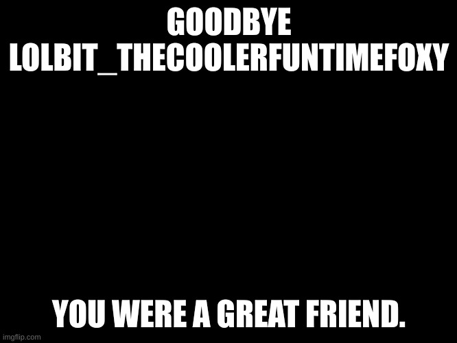 Black blank template | GOODBYE LOLBIT_THECOOLERFUNTIMEFOXY; YOU WERE A GREAT FRIEND. | image tagged in black blank template | made w/ Imgflip meme maker