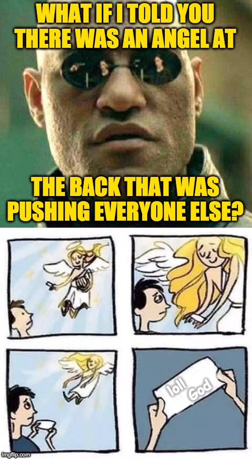 WHAT IF I TOLD YOU
THERE WAS AN ANGEL AT
 
 
 
 
 
THE BACK THAT WAS
PUSHING EVERYONE ELSE? lol!
      God | image tagged in what if i told you,tumblr angel | made w/ Imgflip meme maker