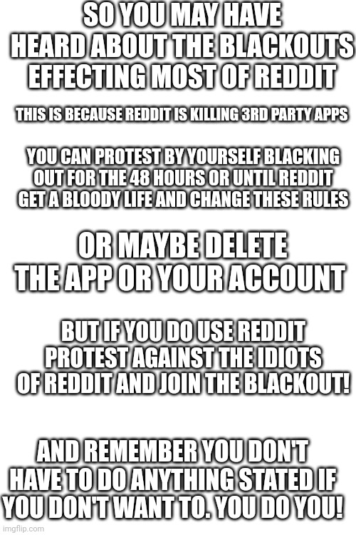 Blank White Template | SO YOU MAY HAVE HEARD ABOUT THE BLACKOUTS EFFECTING MOST OF REDDIT; THIS IS BECAUSE REDDIT IS KILLING 3RD PARTY APPS; YOU CAN PROTEST BY YOURSELF BLACKING OUT FOR THE 48 HOURS OR UNTIL REDDIT GET A BLOODY LIFE AND CHANGE THESE RULES; OR MAYBE DELETE THE APP OR YOUR ACCOUNT; BUT IF YOU DO USE REDDIT PROTEST AGAINST THE IDIOTS OF REDDIT AND JOIN THE BLACKOUT! AND REMEMBER YOU DON'T HAVE TO DO ANYTHING STATED IF YOU DON'T WANT TO. YOU DO YOU! | image tagged in blank white template | made w/ Imgflip meme maker