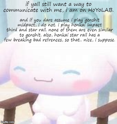 same username as now. | if yall still want a way to communicate with me, i am on HoYoLAB. and if you dare assume i play genshit midpact, i do not. i play honkai impact third and star rail. none of them are even similar to genshit. also, honkai star rail has a few breaking bad refrences, so that.. nice, i suppose. | image tagged in cinna | made w/ Imgflip meme maker