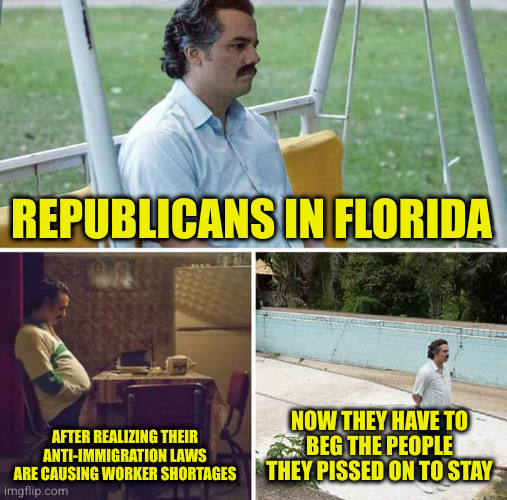 Funny how the same people that exploit workers cry when those workers leave the state | REPUBLICANS IN FLORIDA; AFTER REALIZING THEIR ANTI-IMMIGRATION LAWS ARE CAUSING WORKER SHORTAGES; NOW THEY HAVE TO BEG THE PEOPLE THEY PISSED ON TO STAY | image tagged in memes,sad pablo escobar | made w/ Imgflip meme maker