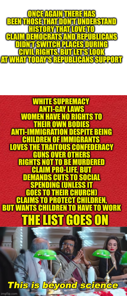 Best part is even their children know they are dicks and will vote progressive when old enough | WHITE SUPREMACY 
ANTI-GAY LAWS
WOMEN HAVE NO RIGHTS TO THEIR OWN BODIES
ANTI-IMMIGRATION DESPITE BEING CHILDREN OF IMMIGRANTS 
LOVES THE TRAITOUS CONFEDERACY
GUNS OVER OTHERS RIGHTS NOT TO BE MURDERED
CLAIM PRO-LIFE, BUT DEMANDS CUTS TO SOCIAL SPENDING (UNLESS IT GOES TO THEIR CHURCH)
CLAIMS TO PROTECT CHILDREN, BUT WANTS CHILDREN TO HAVE TO WORK; ONCE AGAIN THERE HAS BEEN THOSE THAT DON'T UNDERSTAND HISTORY THAT LOVE TO CLAIM DEMOCRATS AND REPUBLICANS DIDN'T SWITCH PLACES DURING CIVIL RIGHTS. BUT LET'S LOOK AT WHAT TODAY'S REPUBLICANS SUPPORT; THE LIST GOES ON | image tagged in blank red card,this is beyond science | made w/ Imgflip meme maker