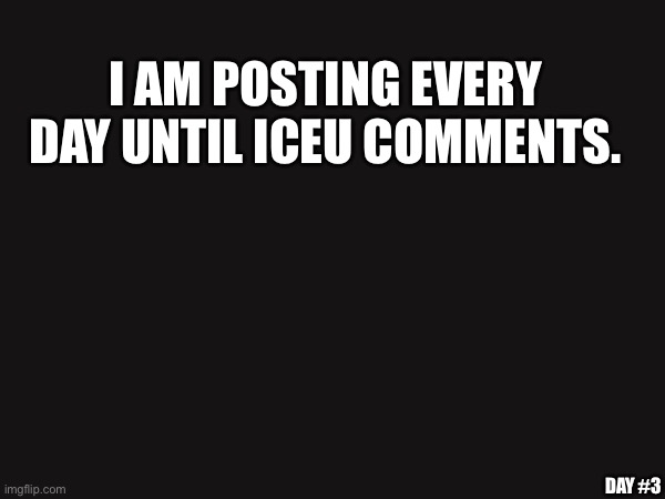 day 3 | I AM POSTING EVERY DAY UNTIL ICEU COMMENTS. DAY #3 | image tagged in please comment,iceu,day 3 | made w/ Imgflip meme maker