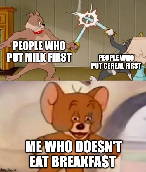 Tom and Jerry swordfight | PEOPLE WHO PUT MILK FIRST; PEOPLE WHO PUT CEREAL FIRST; ME WHO DOESN'T EAT BREAKFAST | image tagged in tom and jerry swordfight | made w/ Imgflip meme maker