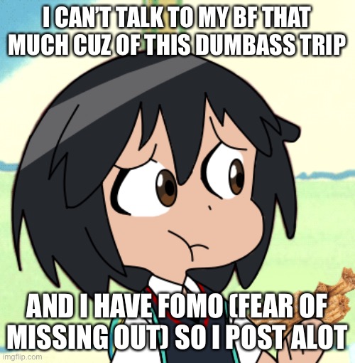 . | I CAN’T TALK TO MY BF THAT MUCH CUZ OF THIS DUMBASS TRIP; AND I HAVE FOMO (FEAR OF MISSING OUT) SO I POST ALOT | made w/ Imgflip meme maker