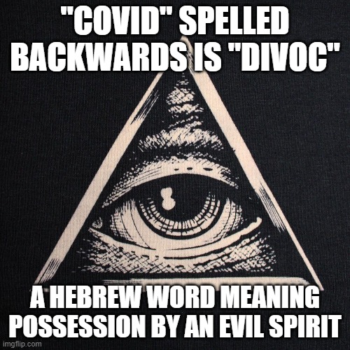 The Hebrew meaning of covid!! | "COVID" SPELLED
BACKWARDS IS "DIVOC"; A HEBREW WORD MEANING POSSESSION BY AN EVIL SPIRIT | image tagged in covid,evil,democrats,spirit | made w/ Imgflip meme maker
