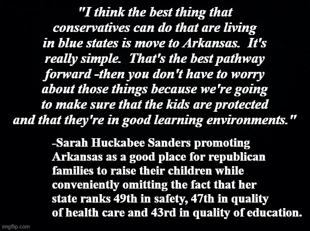 She's all about the money. | "I think the best thing that conservatives can do that are living in blue states is move to Arkansas.  It's really simple.  That's the best pathway forward -then you don't have to worry about those things because we're going to make sure that the kids are protected and that they're in good learning environments."; -Sarah Huckabee Sanders promoting Arkansas as a good place for republican families to raise their children while conveniently omitting the fact that her state ranks 49th in safety, 47th in quality of health care and 43rd in quality of education. | image tagged in black background,sarah huckabee sanders,liar | made w/ Imgflip meme maker