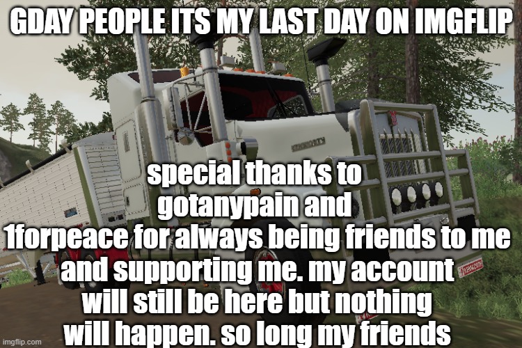 bye bye everybody | special thanks to 
gotanypain and 
1forpeace for always being friends to me and supporting me. my account will still be here but nothing will happen. so long my friends; GDAY PEOPLE ITS MY LAST DAY ON IMGFLIP | image tagged in bye,leaving | made w/ Imgflip meme maker
