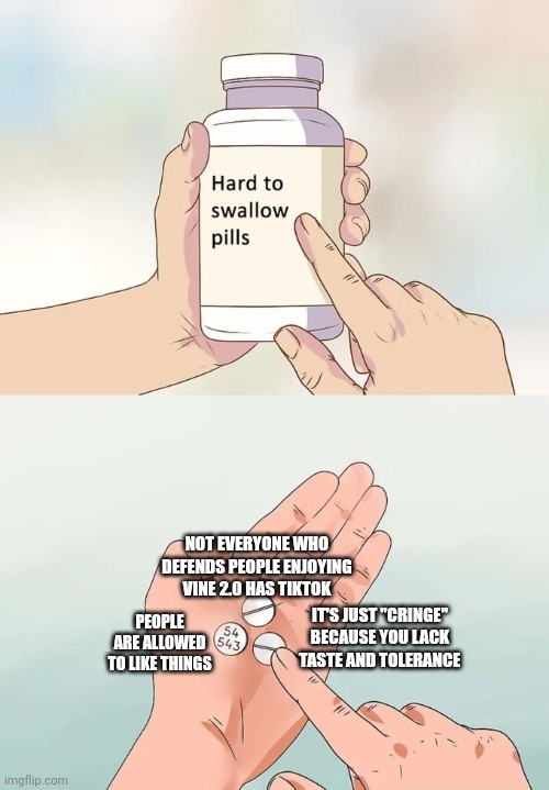 Hard To Swallow Pills Meme | NOT EVERYONE WHO DEFENDS PEOPLE ENJOYING VINE 2.0 HAS TIKTOK PEOPLE ARE ALLOWED TO LIKE THINGS IT'S JUST "CRINGE" BECAUSE YOU LACK TASTE AND | image tagged in memes,hard to swallow pills | made w/ Imgflip meme maker