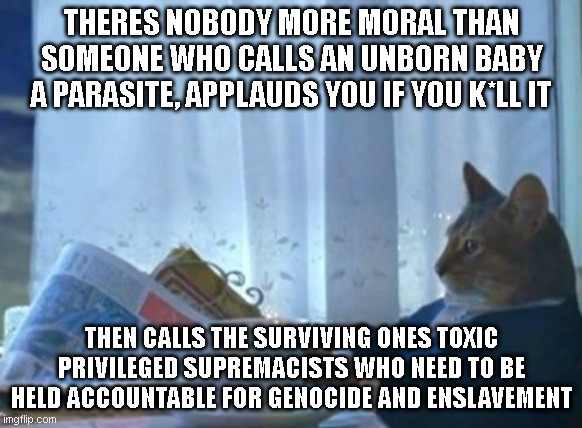 I Should Buy A Boat Cat | THERES NOBODY MORE MORAL THAN SOMEONE WHO CALLS AN UNBORN BABY A PARASITE, APPLAUDS YOU IF YOU K*LL IT; THEN CALLS THE SURVIVING ONES TOXIC PRIVILEGED SUPREMACISTS WHO NEED TO BE HELD ACCOUNTABLE FOR GENOCIDE AND ENSLAVEMENT | image tagged in memes,i should buy a boat cat | made w/ Imgflip meme maker